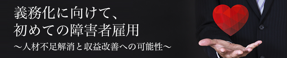 義務化に向けて、初めての障害者雇用~人材不足解消と収益改善への可能性~
